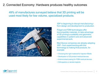 12The information contained in this document is proprietary. Copyright © 2015 Capgemini. All rights reserved.
49% of manufactures surveyed believe that 3D printing will be
used most likely for low volume, specialized products.
2. Connected Economy: Hardware produces healthy outcomes
3DP is beginning to disrupt manufacturing--
from design and development to production.
Polyjet and FDM technologies offer
biocompatible materials, to take advantage
of 3D printing’s scalability and geometric
capabilities in patient care and advanced
experimental work.
Med Device companies are already adopting
3DP - from experimenting with this
technology to making final products, for
example:
• Choosing the right material for Injection Molds
• Sterilization of 3D printed medical devices
• Antimicrobial coating for FDM medical devices
• Orthopedics or dental implants
 