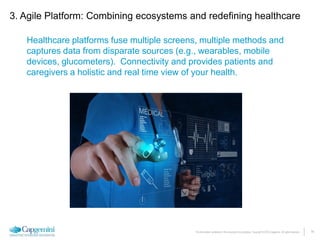 14The information contained in this document is proprietary. Copyright © 2015 Capgemini. All rights reserved.
Healthcare platforms fuse multiple screens, multiple methods and
captures data from disparate sources (e.g., wearables, mobile
devices, glucometers). Connectivity and provides patients and
caregivers a holistic and real time view of your health.
3. Agile Platform: Combining ecosystems and redefining healthcare
 