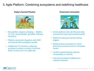 15The information contained in this document is proprietary. Copyright © 2015 Capgemini. All rights reserved.
 New platform players emerging – Welltok,
Tic Trac, Social Wealth, genieMD, Pathway
Genomics
 Platform and portal integration with EHR
and clinical trial investigation portals
 Healthcare IT innovation is allowing
providers to deliver a variety of services
faster, for less and in an agile way
 Smart platforms that will influence daily
choices that impact personalized health
 Platforms helping to identify asthma
triggers
 Mobile phone connected to in-store
pharmacy kiosk prick test for immediate
results
 Incident reporting being captures
immediately on a device
 Internal and external collaborative
research networks
Today’s Current Practice Tomorrow's Innovation
3. Agile Platform: Combining ecosystems and redefining healthcare
 