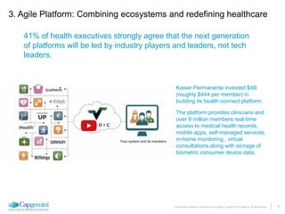 16The information contained in this document is proprietary. Copyright © 2015 Capgemini. All rights reserved.
3. Agile Platform: Combining ecosystems and redefining healthcare
41% of health executives strongly agree that the next generation
of platforms will be led by industry players and leaders, not tech
leaders.
Kaiser Permanente invested $4B
(roughly $444 per member) in
building its health connect platform.
The platform provides clinicians and
over 9 million members real-time
access to medical health records,
mobile apps, self-managed services,
in-home monitoring , virtual
consultations along with storage of
biometric consumer device data.
 