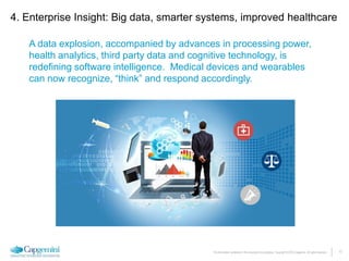 17The information contained in this document is proprietary. Copyright © 2015 Capgemini. All rights reserved.
A data explosion, accompanied by advances in processing power,
health analytics, third party data and cognitive technology, is
redefining software intelligence. Medical devices and wearables
can now recognize, “think” and respond accordingly.
4. Enterprise Insight: Big data, smarter systems, improved healthcare
 