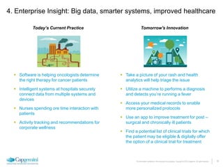 18The information contained in this document is proprietary. Copyright © 2015 Capgemini. All rights reserved.
 Software is helping oncologists determine
the right therapy for cancer patients
 Intelligent systems at hospitals securely
connect data from multiple systems and
devices
 Nurses spending ore time interaction with
patients
 Activity tracking and recommendations for
corporate wellness
 Take a picture of your rash and health
analytics will help triage the issue
 Utilize a machine to performs a diagnosis
and detects you’re running a fever
 Access your medical records to enable
more personalized protocols
 Use an app to improve treatment for post –
surgical and chronically ill patients
 Find a potential list of clinical trials for which
the patient may be eligible & digitally offer
the option of a clinical trial for treatment
Today’s Current Practice Tomorrow's Innovation
4. Enterprise Insight: Big data, smarter systems, improved healthcare
 