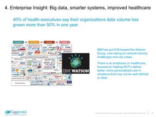 19The information contained in this document is proprietary. Copyright © 2015 Capgemini. All rights reserved.
4. Enterprise Insight: Big data, smarter systems, improved healthcare
40% of health executives say their organizations data volume has
grown more than 50% in one year.
IBM has put $1B toward the Watson
Group, now taking on vertical industry
challenges and use cases.
There is an emphasis on healthcare,
focused on helping HCP’s deliver
better, more personalized care in
situations that may not be well defined
or clear.
 