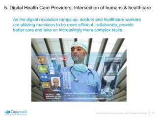 20The information contained in this document is proprietary. Copyright © 2015 Capgemini. All rights reserved.
As the digital revolution ramps up, doctors and healthcare workers
are utilizing machines to be more efficient, collaborate, provide
better care and take on increasingly more complex tasks.
5. Digital Health Care Providers: Intersection of humans & healthcare
 