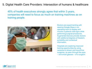 22The information contained in this document is proprietary. Copyright © 2015 Capgemini. All rights reserved.
45% of health executives strongly agree that within 3 years,
companies will need to focus as much on training machines as on
training people.
Doctors are experimenting with
wearing Google Glass in an
operating room to display and
monitor a patients vital signs while
performing surgical procedures.
Augmented devices provide doctors
with additional degrees of freedom,
portability and contextual
information.
Hospitals are exploring improved
training opportunities by using
cameras to stream and record live
surgeries, as seen through the eyes
– and smart glasses – of a surgeon.
5. Digital Health Care Providers: Intersection of humans & healthcare
 