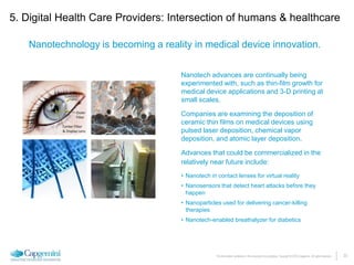 23The information contained in this document is proprietary. Copyright © 2015 Capgemini. All rights reserved.
Nanotechnology is becoming a reality in medical device innovation.
5. Digital Health Care Providers: Intersection of humans & healthcare
Nanotech advances are continually being
experimented with, such as thin-film growth for
medical device applications and 3-D printing at
small scales.
Companies are examining the deposition of
ceramic thin films on medical devices using
pulsed laser deposition, chemical vapor
deposition, and atomic layer deposition.
Advances that could be commercialized in the
relatively near future include:
• Nanotech in contact lenses for virtual reality
• Nanosensors that detect heart attacks before they
happen
• Nanoparticles used for delivering cancer-killing
therapies
• Nanotech-enabled breathalyzer for diabetics
 