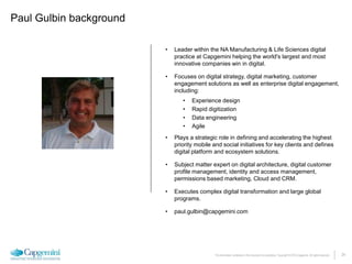 24The information contained in this document is proprietary. Copyright © 2015 Capgemini. All rights reserved.
Paul Gulbin background
• Leader within the NA Manufacturing & Life Sciences digital
practice at Capgemini helping the world's largest and most
innovative companies win in digital.
• Focuses on digital strategy, digital marketing, customer
engagement solutions as well as enterprise digital engagement,
including:
• Experience design
• Rapid digitization
• Data engineering
• Agile
• Plays a strategic role in defining and accelerating the highest
priority mobile and social initiatives for key clients and defines
digital platform and ecosystem solutions.
• Subject matter expert on digital architecture, digital customer
profile management, identity and access management,
permissions based marketing, Cloud and CRM.
• Executes complex digital transformation and large global
programs.
• paul.gulbin@capgemini.com
 