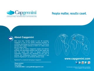The information contained in this presentation is proprietary.
© 2015 Capgemini. All rights reserved.
www.capgemini.com
About Capgemini
With more than 130,000 people in over 40 countries,
Capgemini is one of the world's foremost providers of
consulting, technology and outsourcing services. The Group
reported 2013 global revenues of EUR 10.1 billion (more
than $13 billion USD).
Together with its clients, Capgemini creates and delivers
business and technology solutions that fit their needs and
drive the results they want. A deeply multicultural
organization, Capgemini has developed its own way of
working, the Collaborative Business ExperienceTM, and
draws on Rightshore ®, its worldwide delivery model.
Rightshore® is a trademark belonging to Capgemini
Please contact:
Paul Gulbin
+1 203.644.0028 / paul.gulbin@capgemini.com
 