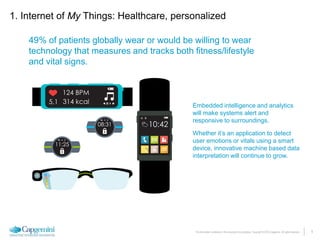 5The information contained in this document is proprietary. Copyright © 2015 Capgemini. All rights reserved.
49% of patients globally wear or would be willing to wear
technology that measures and tracks both fitness/lifestyle
and vital signs.
Embedded intelligence and analytics
will make systems alert and
responsive to surroundings.
Whether it’s an application to detect
user emotions or vitals using a smart
device, innovative machine based data
interpretation will continue to grow.
1. Internet of My Things: Healthcare, personalized
 
