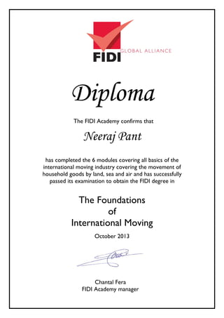 Diploma
The FIDI Academy confirms that
Neeraj Pant
has completed the 6 modules covering all basics of the
international moving industry covering the movement of
household goods by land, sea and air and has successfully
passed its examination to obtain the FIDI degree in
The Foundations
of
International Moving
October 2013
Chantal Fera
FIDI Academy manager
 