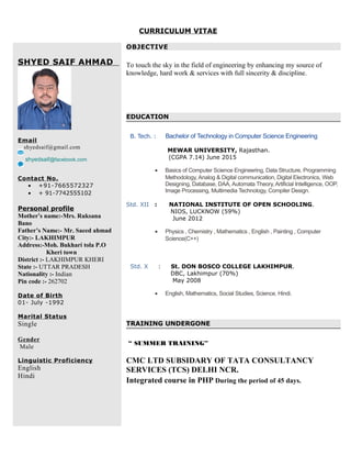 CURRICULUM VITAE
SHYED SAIF AHMAD
Email
shyedsaif@gmail.com
shyedsaif@facebook.com
Contact No.
• +91-7665572327
• + 91-7742555102
Personal profile
Mother’s name:-Mrs. Ruksana
Bano
Father’s Name:- Mr. Saeed ahmad
City:- LAKHIMPUR
Address:-Moh. Bukhari tola P.O
Kheri town
District :- LAKHIMPUR KHERI
State :- UTTAR PRADESH
Nationality :- Indian
Pin code :- 262702
Date of Birth
01- July -1992
Marital Status
Single
Gender
Male
Linguistic Proficiency
English
Hindi
OBJECTIVE
To touch the sky in the field of engineering by enhancing my source of
knowledge, hard work & services with full sincerity & discipline.
EDUCATION
B. Tech. : Bachelor of Technology in Computer Science Engineering
MEWAR UNIVERSITY, Rajasthan.
(CGPA 7.14) June 2015
• Basics of Computer Science Engineering, Data Structure, Programming
Methodology, Analog & Digital communication, Digital Electronics, Web
Designing, Database, DAA, Automata Theory, Artificial Intelligence, OOP,
Image Processing, Multimedia Technology, Compiler Design.
Std. XII : NATIONAL INSTITUTE OF OPEN SCHOOLING.
NIOS, LUCKNOW (59%)
June 2012
• Physics , Chemistry , Mathematics , English , Painting , Computer
Science(C++)
Std. X : St. DON BOSCO COLLEGE LAKHIMPUR.
DBC, Lakhimpur (70%)
May 2008
• English, Mathematics, Social Studies, Science, Hindi.
TRAINING UNDERGONE
“ SUMMER TRAINING”
CMC LTD SUBSIDARY OF TATA CONSULTANCY
SERVICES (TCS) DELHI NCR.
Integrated course in PHP During the period of 45 days.
 