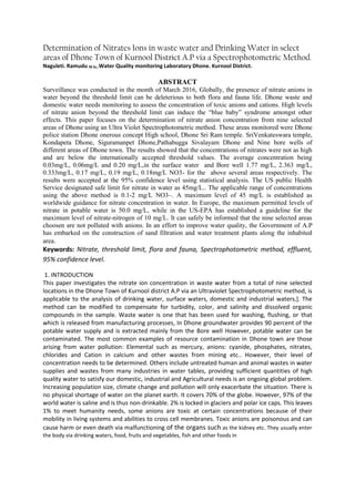 Determination of Nitrates Ions in waste water and Drinking Water in select
areas of Dhone Town of Kurnool District A.P via a Spectrophotometric Method.
Naguleti. Ramudu M.Sc,.Water Quality monitoring Laboratory Dhone. Kurnool District.
ABSTRACT
Surveillance was conducted in the month of March 2016, Globally, the presence of nitrate anions in
water beyond the threshold limit can be deleterious to both flora and fauna life. Dhone waste and
domestic water needs monitoring to assess the concentration of toxic anions and cations. High levels
of nitrate anion beyond the threshold limit can induce the “blue baby” syndrome amongst other
effects. This paper focuses on the determination of nitrate anion concentration from nine selected
areas of Dhone using an Ultra Violet Spectrophotometric method. These areas monitored were Dhone
police station Dhone onerous concept High school, Dhone Sri Ram temple. SriVenkateswara temple,
Kondapeta Dhone, Siguramanpet Dhone,Pathabugga Sivalayam Dhone and Nine bore wells of
different areas of Dhone town. The results showed that the concentrations of nitrates were not as high
and are below the internationally accepted threshold values. The average concentration being
0.03mg/L, 0.06mg/L and 0.20 mg/L,in the surface water and Bore well 1.77 mg/L, 2.363 mg/L,
0.333mg/L, 0.17 mg/L, 0.19 mg/L, 0.18mg/L NO3- for the above several areas respectively. The
results were accepted at the 95% confidence level using statistical analysis. The US public Health
Service designated safe limit for nitrate in water as 45mg/L.. The applicable range of concentrations
using the above method is 0.1-2 mg/L NO3–. A maximum level of 45 mg/L is established as
worldwide guidance for nitrate concentration in water. In Europe, the maximum permitted levels of
nitrate in potable water is 50.0 mg/L, while in the US-EPA has established a guideline for the
maximum level of nitrate-nitrogen of 10 mg/L. It can safely be informed that the nine selected areas
choosen are not polluted with anions. In an effort to improve water quality, the Government of A.P
has embarked on the construction of sand filtration and water treatment plants along the inhabited
area.
Keywords: Nitrate, threshold limit, flora and fauna, Spectrophotometric method, effluent,
95% confidence level.
1. INTRODUCTION
This paper investigates the nitrate ion concentration in waste water from a total of nine selected
locations in the Dhone Town of Kurnool district A.P via an Ultraviolet Spectrophotometric method, is
applicable to the analysis of drinking water, surface waters, domestic and industrial waters,]. The
method can be modified to compensate for turbidity, color, and salinity and dissolved organic
compounds in the sample. Waste water is one that has been used for washing, flushing, or that
which is released from manufacturing processes, In Dhone groundwater provides 90 percent of the
potable water supply and is extracted mainly from the Bore well However, potable water can be
contaminated. The most common examples of resource contamination in Dhone town are those
arising from water pollution: Elemental such as mercury, anions: cyanide, phosphates, nitrates,
chlorides and Cation in calcium and other wastes from mining etc.. However, their level of
concentration needs to be determined. Others include untreated human and animal wastes in water
supplies and wastes from many industries in water tables, providing sufficient quantities of high
quality water to satisfy our domestic, industrial and Agricultural needs is an ongoing global problem.
Increasing population size, climate change and pollution will only exacerbate the situation. There is
no physical shortage of water on the planet earth. It covers 70% of the globe. However, 97% of the
world water is saline and is thus non-drinkable. 2% is locked in glaciers and polar ice caps. This leaves
1% to meet humanity needs, some anions are toxic at certain concentrations because of their
mobility in living systems and abilities to cross cell membranes. Toxic anions are poisonous and can
cause harm or even death via malfunctioning of the organs such as the kidney etc. They usually enter
the body via drinking waters, food, fruits and vegetables, fish and other foods in
 