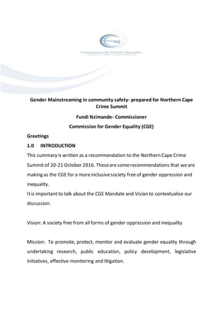 Gender Mainstreaming in community safety- prepared for Northern Cape
Crime Summit
Fundi Nzimande- Commissioner
Commission for Gender Equality (CGE)
Greetings
1.0 INTRODUCTION
This summary is written as a recommendation to the Northern Cape Crime
Summit of 20-21 October 2016. Theseare somerecommendations that weare
making as the CGE for a more inclusivesociety free of gender oppression and
inequality.
Itis important to talk about the CGE Mandate and Vision to contextualise our
discussion.
Vision: A society free from all forms of gender oppression and inequality
Mission: To promote, protect, monitor and evaluate gender equality through
undertaking research, public education, policy development, legislative
initiatives, effective monitoring and litigation.
 