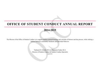OFFICE OF STUDENT CONDUCT ANNUAL REPORT
2014-2015
The Mission of the Office of Student Conduct is to support student-centered learning and concepts of fairness and due process, while striking a
balance between community standards and individual behavior.
Nathaniel D. Schultz M.S. & Benjamin Endres M.A.
Director of Student Conduct & Student Conduct Specialist
6/15/15
 