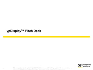 Sales Training – Local Sales Only
YP Proprietary Information (Internal Use Only): ©2015 YP LLC. All rights reserved. YP, the YP logo and all other YP marks contained herein are
trademarks of YP LLC and/or YP affiliated companies. All other marks contained herein are the property of their respective owners.
ypDisplaySM Pitch Deck
1
 