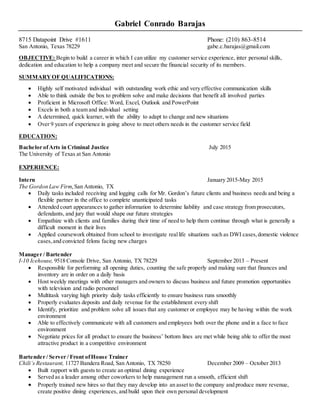 Gabriel Conrado Barajas
8715 Datapoint Drive #1611 Phone: (210) 863-8514
San Antonio, Texas 78229 gabe.c.barajas@gmail.com
OBJECTIVE: Begin to build a career in which I can utilize my customer service experience, inter personal skills,
dedication and education to help a company meet and secure the financial security of its members.
SUMMARYOF QUALIFICATIONS:
 Highly self motivated individual with outstanding work ethic and very effective communication skills
 Able to think outside the box to problem solve and make decisions that benefit all involved parties
 Proficient in Microsoft Office: Word, Excel, Outlook and PowerPoint
 Excels in both a team and individual setting
 A determined, quick learner, with the ability to adapt to change and new situations
 Over 9 years of experience in going above to meet others needs in the customer service field
EDUCATION:
Bachelor ofArts in Criminal Justice July 2015
The University of Texas at San Antonio
EXPERIENCE:
Intern January 2015-May 2015
The Gordon Law Firm,San Antonio, TX
 Daily tasks included receiving and logging calls for Mr. Gordon’s future clients and business needs and being a
flexible partner in the office to complete unanticipated tasks
 Attended court appearances to gather information to determine liability and case strategy from prosecutors,
defendants, and jury that would shape our future strategies
 Empathize with clients and families during their time of need to help them continue through what is generally a
difficult moment in their lives
 Applied coursework obtained from school to investigate reallife situations such as DWI cases,domestic violence
cases,and convicted felons facing new charges
Manager / Bartender
I-10 Icehouse, 9518 Console Drive, San Antonio, TX 78229 September 2013 – Present
 Responsible for performing all opening duties, counting the safe properly and making sure that finances and
inventory are in order on a daily basis
 Host weekly meetings with other managers and owners to discuss business and future promotion opportunities
with television and radio personnel
 Multitask varying high priority daily tasks efficiently to ensure business runs smoothly
 Properly evaluates deposits and daily revenue for the establishment every shift
 Identify, prioritize and problem solve all issues that any customer or employee may be having within the work
environment
 Able to effectively communicate with all customers and employees both over the phone and in a face to face
environment
 Negotiate prices for all product to ensure the business’ bottom lines are met while being able to offer the most
attractive product in a competitive environment
Bartender / Server / Front ofHouse Trainer
Chili’s Restaurant, 11727 Bandera Road, San Antonio, TX 78250 December 2009 – October 2013
 Built rapport with guests to create an optimal dining experience
 Served as a leader among other coworkers to help management run a smooth, efficient shift
 Properly trained new hires so that they may develop into an asset to the company and produce more revenue,
create positive dining experiences, and build upon their own personal development
 