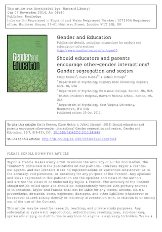 This article was downloaded by: [Harvard Library]
On: 04 November 2014, At: 08:40
Publisher: Routledge
Informa Ltd Registered in England and Wales Registered Number: 1072954 Registered
office: Mortimer House, 37-41 Mortimer Street, London W1T 3JH, UK
Gender and Education
Publication details, including instructions for authors and
subscription information:
http://www.tandfonline.com/loi/cgee20
Should educators and parents
encourage other-gender interactions?
Gender segregation and sexism
Emily Keener
a
, Clare Mehta
bc
& JoNell Strough
d
a
Department of Psychology, Slippery Rock University, Slippery
Rock, PA, USA
b
Department of Psychology, Emmanuel College, Boston, MA, USA
c
Boston Children's Hospital, Harvard Medical School, Boston, MA,
USA
d
Department of Psychology, West Virginia University,
Morgantown, WV, USA
Published online: 25 Oct 2013.
To cite this article: Emily Keener, Clare Mehta & JoNell Strough (2013) Should educators and
parents encourage other-gender interactions? Gender segregation and sexism, Gender and
Education, 25:7, 818-833, DOI: 10.1080/09540253.2013.845648
To link to this article: http://dx.doi.org/10.1080/09540253.2013.845648
PLEASE SCROLL DOWN FOR ARTICLE
Taylor & Francis makes every effort to ensure the accuracy of all the information (the
“Content”) contained in the publications on our platform. However, Taylor & Francis,
our agents, and our licensors make no representations or warranties whatsoever as to
the accuracy, completeness, or suitability for any purpose of the Content. Any opinions
and views expressed in this publication are the opinions and views of the authors,
and are not the views of or endorsed by Taylor & Francis. The accuracy of the Content
should not be relied upon and should be independently verified with primary sources
of information. Taylor and Francis shall not be liable for any losses, actions, claims,
proceedings, demands, costs, expenses, damages, and other liabilities whatsoever or
howsoever caused arising directly or indirectly in connection with, in relation to or arising
out of the use of the Content.
This article may be used for research, teaching, and private study purposes. Any
substantial or systematic reproduction, redistribution, reselling, loan, sub-licensing,
systematic supply, or distribution in any form to anyone is expressly forbidden. Terms &
 