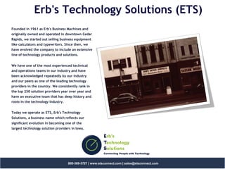 Erb's
Technology
Solutions
Connecting People with Technology
800-369-3727 | www.etsconnect.com | sales@etsconnect.com
Erb's Technology Solutions (ETS)
Founded in 1961 as Erb's Business Machines and
originally owned and operated in downtown Cedar
Rapids, we started out selling business equipment
like calculators and typewriters. Since then, we
have evolved the company to include an extensive
line of technology products and solutions.
We have one of the most experienced technical
and operations teams in our industry and have
been acknowledged repeatedly by our industry
and our peers as one of the leading technology
providers in the country. We consistently rank in
the top 250 solution providers year over year and
have an executive team that has deep history and
roots in the technology industry.
Today we operate as ETS, Erb's Technology
Solutions, a business name which reflects our
significant evolution in becoming one of the
largest technology solution providers in Iowa.
 