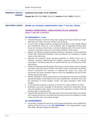 Page 2
Spoken: Hindi and Urdu
RESIDENTIAL STATUS &
PASSPORT
Employment Pass holder. Fin No: G0703586T
Passport No: BF0219362, D.O.I: 20.04.2015, Issued at: DHAKA, D.O.E: 19.04.2015
EMPLOYMENT HISTORY SERVING AS A TECHNICAL SUPERINTENDENT SINCE 1ST
JULY 2011, DETAILS:
TECHNICAL SUPERINTENDENT (TERAS OFFSHORE PTE LTD), SINGAPORE.
(YEAR-13 AUG 2015 to FEB-2017)
KEY RESPONSIBILITY in brief:
 Presently Managing 4 vessels of various ships ranging from Product & Chemical Tanker
(IMO Type 2/3), Heavy Lift vessel, Lift-Boat, Jack Up Rig Etc.
 To ensure that managed vessels are managed and operated in a safe, reliable, efficient
and cost-effective manner & in full compliance with all applicable Port/Flag State,
Group and Company requirements, commercial shipping needs of the owner and its
customers and provide cargo care to the traders/charterers of the vessels.
 Applied cost-effective preventive planned maintenance techniques on board allocated
vessels, while retaining the flexibility to make spot decisions on emergency or voyage
repairs as the need arises.
 Assessed and monitored vessel operating parameters to identify issues, such as
inefficient machinery, deteriorating hull condition, excessive bunker, and lubricant
consumption, and take prompt action to address with the aim of limiting any further
deterioration.
 Visited each allocated vesselthroughout the tenure to monitor, advise, instruct, motivate
and reporton the performance of senior ship’s staff in order to achieve the most efficient
control of personnel and machinery to safeguard the vessel, crew, cargo, and
environment and owner reputation. Report on each visit, highlighting any action points
and the agreed action party.
 Actively participate in and provide guidance on the preparation and control of the fleet
operational budget, so that targets are met and competitiveness maintained. Assist with
the preparation of annual budgets, monitor and guide expenditure within those
budgets.
 To represent the Company, as required, in the event of a major incident or accident.
 Maintained up-to-date knowledge of international, national and classification society
rules and regulations which apply, or are proposed for application, to tankers which will
directly impact on allocated ships.
 Prepared refit specifications for allocated vessels. Plan and manage refits in accordance
with company procedures, ensuring that all required processes are completed in a timely
manner and that costs are properly managed.
KEY ACHIEVEMENTS:
 Successfully completed the refit ofmy vessel, prepare specifications and completed dry
docking (3rd
SS) of Chemical Tanker M.T. MAHAKAMA-in ASL shipyard, Batam in Aug-
2016, within allocated budget and timeframe.
 