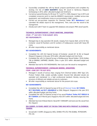 Page 3
 Successfully completed the refit my Vessel, prepare specifications and complete dry
docking (1st SS) of LOCH SEAFORTH heavy lift vessel in Sembcorp Shipyard,
Sembawang in 2016, within allocated budget and timeframe.
 Carried out special Docking for lift-boat TC-7 and TF in JSML shipyard, Tuas in 2015 and
completed conversion work to meet the ARAMCO requirements, installed various new
equipment’s and modification done on accommodation HVAC system.
 Carried out pre-purchase inspection for Chemical Tanker M.T. Mahakama-1 and
submitted the details report to the management, Then, took over the vessel to the
management.
 Closely work with IT team to upgrade NS5 database and prepare PMS vessel specific.
TECHNICAL SUPERINTENDENT (TRUST MARITIME, SINGAPORE)
(YEAR –1ST
JULY 2013 TO 08 AUGUST 2015)
KEY RESPONSIBILITY:
 Managed day to day operation 06 vessels, ranging from Capsize Bulk carrier 02 Nos,
Container vessel 02 Numbers and 02 numbers of multipurpose vessel with heavy lift
crane.
 All other responsibility as mentioned above.
KEY ACHIEVEMENTS:
 Completed the refit (3rd Special Survey) of Container vessels IG1 & IG2 at Keppel
Shipyard Singapore in the year 2014 within allocated budget and time frame.
 Completed the refit (1st Special Survey) of Multipurpose Vessel Golden 138 & Golden
168 at DAYANG SHIPYARD, DALIAN, China in year 2013 within allocated budget and
timeframe.
 Attended Sea trail for M.V MEDIHAKATA, then took over the vessel to management.
TECHNICAL SUPERINTENDENT (HONGLAM MARINE, SINGAPORE)
(YEAR –JUNE 2011 TO JULY 2013)
 Managed 5 vessels of various ships ranging from Chemical tankers (IMO Type 2/3),
Product Tankers (fully coated, partially coated). Ensured that allocated vessels are
operated and maintained to a high professional standard, thereby ensuring the
provision of efficient and reliable services to customers.
 All other responsibility as mentioned above for the present Job scope.
KEY ACHIEVEMENTS:
 Completed the refit (1st Special Survey) of 03 no of Chemical Tanker M.T IRWIN,
M.T. SOLITAIRE and M.T. AQUABELLE at JSML Shipyard, Singapore in the year 2012
within allocated budget and time frame.
 Completed the refit (1st Special Survey) of my vessel Product Tanker M.T ISSELIA &
M.T. ISANDA at ST Marine yard, Singapore, Year 2013 within allocated budget and time
frame.
 Attended Sea trial of Diesel-Electric Vessel M.T. EMISSARY and took over the vessel from
the shipyard.
SEA CAREER :16 YEARS (MOST OF THE SEA TIME WAS WITH PRODUCT & CHEMICAL
TANKER)
 Served with V-SHIPS (Singapore), MOL, ISHIMA PTE LTD, ITM (DUBAI), PETROSHIPS
PTE LTD.
 