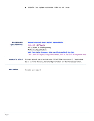 Page 4
 Served as Chief engineer on Chemical Tanker and Bulk Carrier
EDUCATION &
QUALIFICATIONS
MARINE ACADEMY CHITTAGONG, BANGLADESH
1993-1995 ( 29th
Batch)
B.Sc. (Degree), Marine engineering
Professional qualification:
MEO Class-1 COC, Singapore MPA, Certificate Valid till Dec-2020
Oil & Chemical dangerous cargo endorsement, valid till Dec-2020 (Management level)
COMPUTER SKILLS Proficient with the use of Windows, Mac OS, MS Office suite, and AUTO CAD software
based course for designing, PowerPoint presentations and the Internet applications.
REFERENCES Available upon request
 