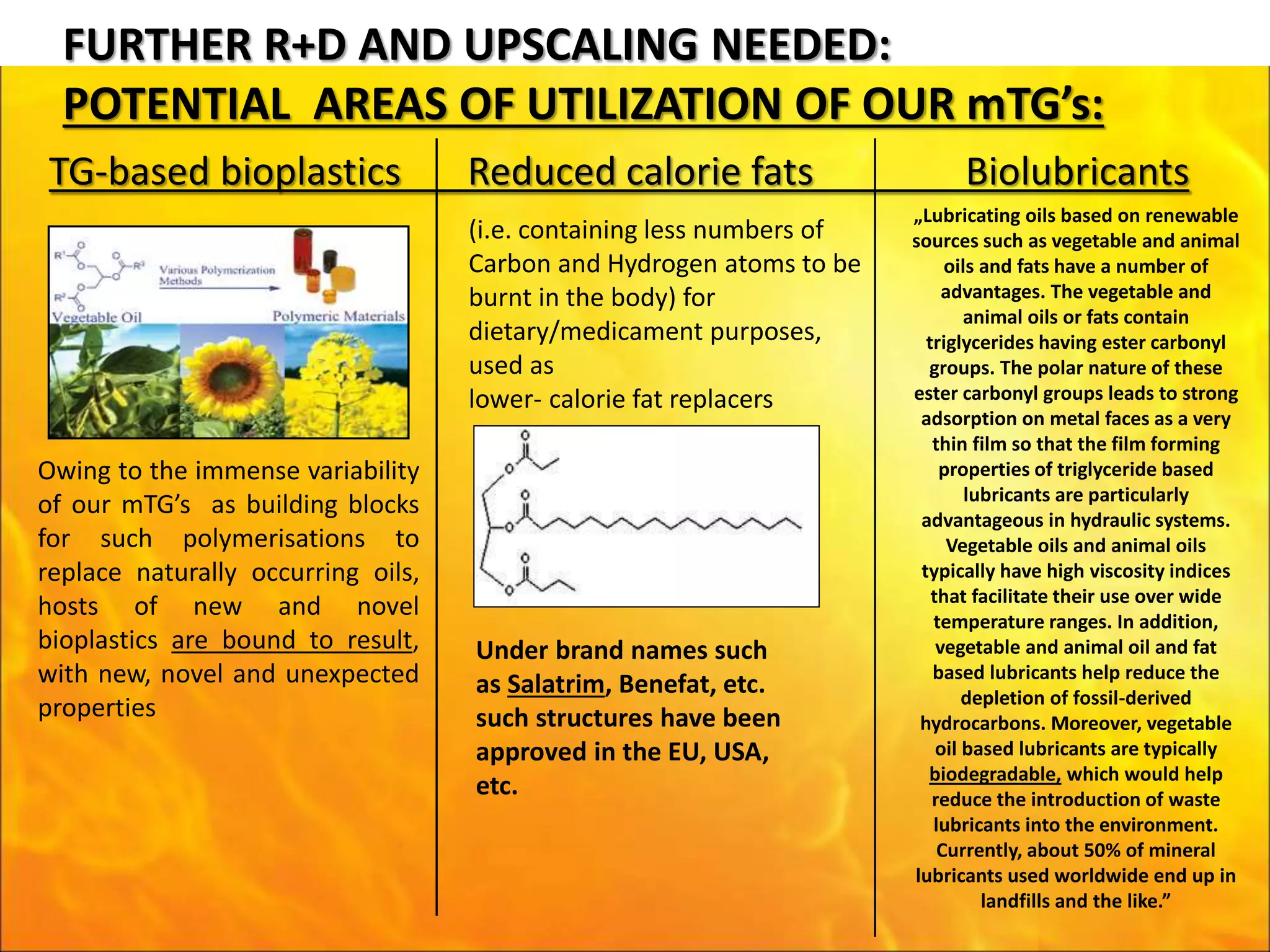 FURTHER R+D AND UPSCALING NEEDED:
POTENTIAL AREAS OF UTILIZATION OF OUR mTG’s:
TG-based bioplastics Reduced calorie fats Biolubricants
Owing to the immense variability
of our mTG’s as building blocks
for such polymerisations to
replace naturally occurring oils,
hosts of new and novel
bioplastics are bound to result,
with new, novel and unexpected
properties
(i.e. containing less numbers of
Carbon and Hydrogen atoms to be
burnt in the body) for
dietary/medicament purposes,
used as
lower- calorie fat replacers
Under brand names such
as Salatrim, Benefat, etc.
such structures have been
approved in the EU, USA,
etc.
„Lubricating oils based on renewable
sources such as vegetable and animal
oils and fats have a number of
advantages. The vegetable and
animal oils or fats contain
triglycerides having ester carbonyl
groups. The polar nature of these
ester carbonyl groups leads to strong
adsorption on metal faces as a very
thin film so that the film forming
properties of triglyceride based
lubricants are particularly
advantageous in hydraulic systems.
Vegetable oils and animal oils
typically have high viscosity indices
that facilitate their use over wide
temperature ranges. In addition,
vegetable and animal oil and fat
based lubricants help reduce the
depletion of fossil-derived
hydrocarbons. Moreover, vegetable
oil based lubricants are typically
biodegradable, which would help
reduce the introduction of waste
lubricants into the environment.
Currently, about 50% of mineral
lubricants used worldwide end up in
landfills and the like.”
 