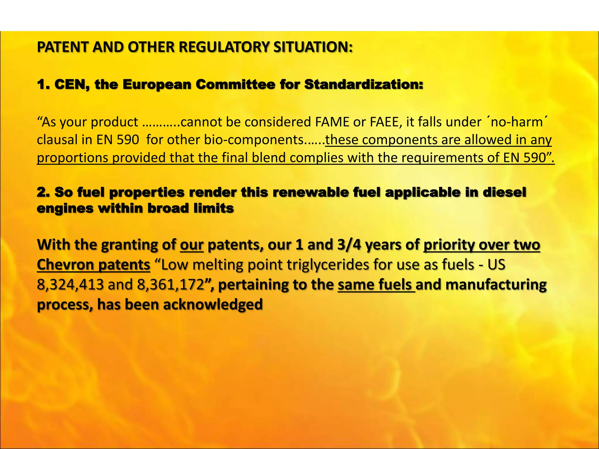 PATENT AND OTHER REGULATORY SITUATION:
1. CEN, the European Committee for Standardization:
“As your product ………..cannot be considered FAME or FAEE, it falls under ´no-harm´
clausal in EN 590 for other bio-components.…..these components are allowed in any
proportions provided that the final blend complies with the requirements of EN 590”.
2. So fuel properties render this renewable fuel applicable in diesel
engines within broad limits
With the granting of our patents, our 1 and 3/4 years of priority over two
Chevron patents “Low melting point triglycerides for use as fuels - US
8,324,413 and 8,361,172”, pertaining to the same fuels and manufacturing
process, has been acknowledged
 