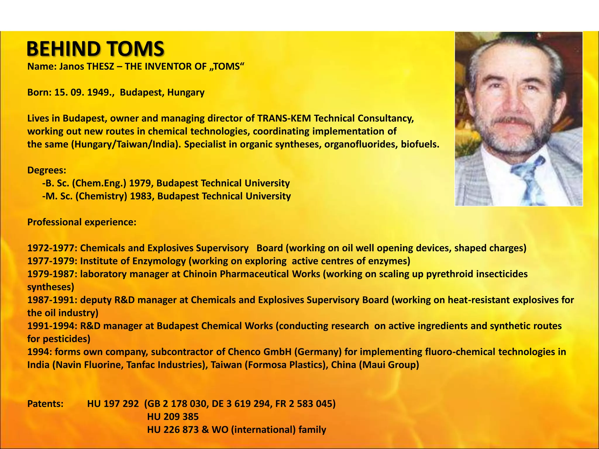 BEHIND TOMS
Name: Janos THESZ – THE INVENTOR OF „TOMS“
Born: 15. 09. 1949., Budapest, Hungary
Lives in Budapest, owner and managing director of TRANS-KEM Technical Consultancy,
working out new routes in chemical technologies, coordinating implementation of
the same (Hungary/Taiwan/India). Specialist in organic syntheses, organofluorides, biofuels.
Degrees:
-B. Sc. (Chem.Eng.) 1979, Budapest Technical University
-M. Sc. (Chemistry) 1983, Budapest Technical University
Professional experience:
1972-1977: Chemicals and Explosives Supervisory Board (working on oil well opening devices, shaped charges)
1977-1979: Institute of Enzymology (working on exploring active centres of enzymes)
1979-1987: laboratory manager at Chinoin Pharmaceutical Works (working on scaling up pyrethroid insecticides
syntheses)
1987-1991: deputy R&D manager at Chemicals and Explosives Supervisory Board (working on heat-resistant explosives for
the oil industry)
1991-1994: R&D manager at Budapest Chemical Works (conducting research on active ingredients and synthetic routes
for pesticides)
1994: forms own company, subcontractor of Chenco GmbH (Germany) for implementing fluoro-chemical technologies in
India (Navin Fluorine, Tanfac Industries), Taiwan (Formosa Plastics), China (Maui Group)
Patents: HU 197 292 (GB 2 178 030, DE 3 619 294, FR 2 583 045)
HU 209 385
HU 226 873 & WO (international) family
 
