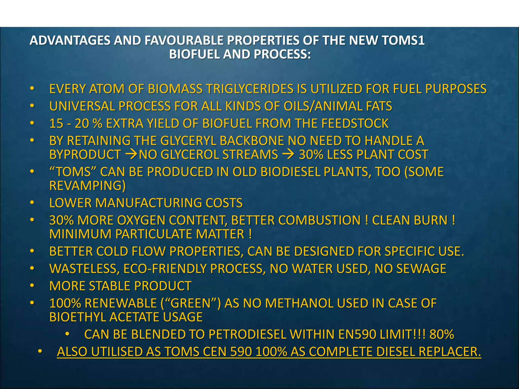 ADVANTAGES AND FAVOURABLE PROPERTIES OF THE NEW TOMS1
BIOFUEL AND PROCESS:
• EVERY ATOM OF BIOMASS TRIGLYCERIDES IS UTILIZED FOR FUEL PURPOSES
• UNIVERSAL PROCESS FOR ALL KINDS OF OILS/ANIMAL FATS
• 15 - 20 % EXTRA YIELD OF BIOFUEL FROM THE FEEDSTOCK
• BY RETAINING THE GLYCERYL BACKBONE NO NEED TO HANDLE A
BYPRODUCT NO GLYCEROL STREAMS  30% LESS PLANT COST
• “TOMS” CAN BE PRODUCED IN OLD BIODIESEL PLANTS, TOO (SOME
REVAMPING)
• LOWER MANUFACTURING COSTS
• 30% MORE OXYGEN CONTENT, BETTER COMBUSTION ! CLEAN BURN !
MINIMUM PARTICULATE MATTER !
• BETTER COLD FLOW PROPERTIES, CAN BE DESIGNED FOR SPECIFIC USE.
• WASTELESS, ECO-FRIENDLY PROCESS, NO WATER USED, NO SEWAGE
• MORE STABLE PRODUCT
• 100% RENEWABLE (“GREEN”) AS NO METHANOL USED IN CASE OF
BIOETHYL ACETATE USAGE
• CAN BE BLENDED TO PETRODIESEL WITHIN EN590 LIMIT!!! 80%
• ALSO UTILISED AS TOMS CEN 590 100% AS COMPLETE DIESEL REPLACER.
 