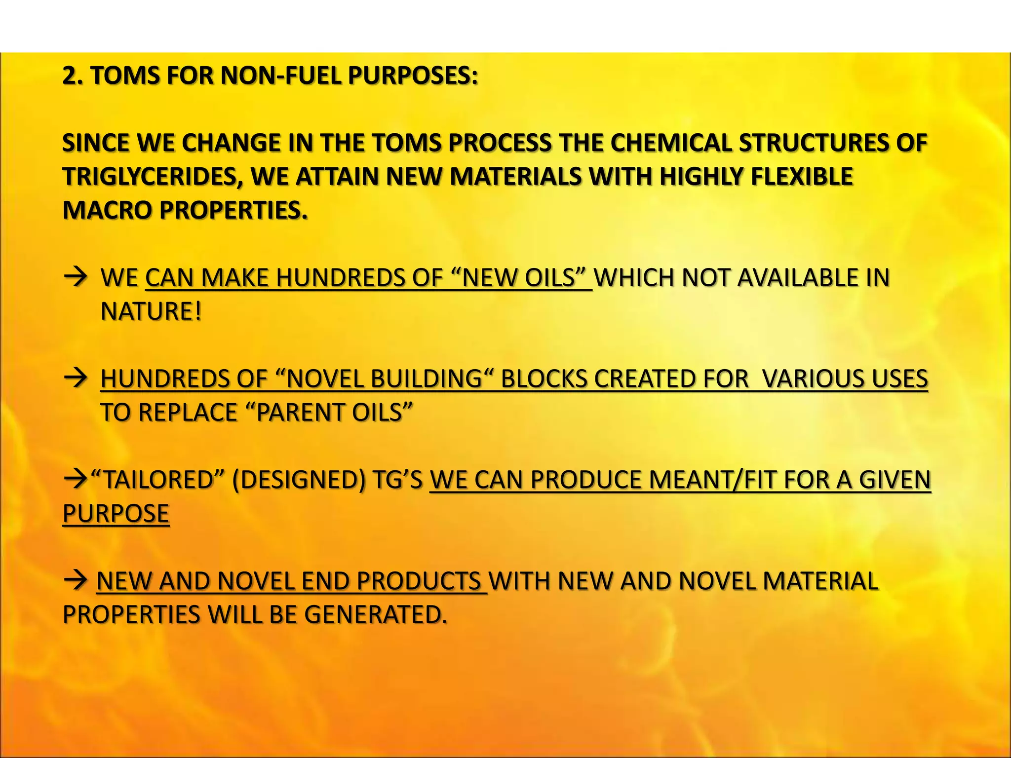 2. TOMS FOR NON-FUEL PURPOSES:
SINCE WE CHANGE IN THE TOMS PROCESS THE CHEMICAL STRUCTURES OF
TRIGLYCERIDES, WE ATTAIN NEW MATERIALS WITH HIGHLY FLEXIBLE
MACRO PROPERTIES.
 WE CAN MAKE HUNDREDS OF “NEW OILS” WHICH NOT AVAILABLE IN
NATURE!
 HUNDREDS OF “NOVEL BUILDING“ BLOCKS CREATED FOR VARIOUS USES
TO REPLACE “PARENT OILS”
“TAILORED” (DESIGNED) TG’S WE CAN PRODUCE MEANT/FIT FOR A GIVEN
PURPOSE
 NEW AND NOVEL END PRODUCTS WITH NEW AND NOVEL MATERIAL
PROPERTIES WILL BE GENERATED.
 