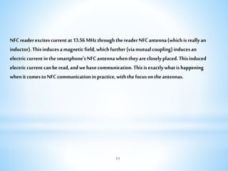 NFCreaderexcitescurrentat13.56MHzthroughthereaderNFCantenna(whichisreallyan
inductor).Thisinducesamagneticfield,whichfurther(viamutualcoupling)inducesan
electriccurrentinthesmartphone'sNFCantennawhentheyarecloselyplaced.Thisinduced
electriccurrentcanberead,andwehavecommunication.Thisisexactlywhatishappening
whenitcomestoNFCcommunicationinpractice,withthefocusontheantennas.
11
 