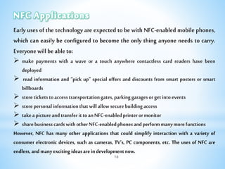 Early uses of the technology are expected to be with NFC-enabled mobile phones,
which can easily be configured to become the only thing anyone needs to carry.
Everyonewillbeableto:
 make payments with a wave or a touch anywhere contactless card readers have been
deployed
 read information and “pick up” special offers and discounts from smart posters or smart
billboards
 storeticketstoaccesstransportationgates,parkinggaragesorgetintoevents
 storepersonalinformationthatwillallowsecurebuildingaccess
 takeapictureandtransferittoanNFC-enabledprinterormonitor
 sharebusinesscardswithotherNFC-enabledphonesandperformmanymorefunctions
However, NFC has many other applications that could simplify interaction with a variety of
consumer electronic devices, such as cameras, TV’s, PC components, etc. The uses of NFC are
endless,andmanyexcitingideasareindevelopmentnow.
16
 