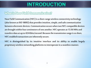 NearFieldCommunication(NFC)isashort-rangewirelessconnectivitytechnology
(alsoknownasISO18092)thatprovidesintuitive,simple,andsafecommunication
betweenelectronicdevices.CommunicationoccurswhentwoNFC-compatibledevices
arebroughtwithinfourcentimetersofoneanother.NFCoperatesat13.56MHzand
transfersdataatupto424Kbits/second.Becausethetransmissionrangeissoshort,
NFC-enabledtransactionsareinherentlysecure.
NFC is distinguished by its intuitive interface and its ability to enable largely
proprietarywirelessnetworkingplatformstointeroperateinaseamlessmanner.
3
 