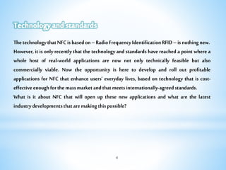 4
ThetechnologythatNFCisbasedon–RadioFrequencyIdentificationRFID–isnothingnew.
However, it is only recently that the technology and standards have reached a point where a
whole host of real-world applications are now not only technically feasible but also
commercially viable. Now the opportunity is here to develop and roll out profitable
applications for NFC that enhance users’ everyday lives, based on technology that is cost-
effectiveenoughforthemassmarketandthatmeetsinternationally-agreedstandards.
What is it about NFC that will open up these new applications and what are the latest
industrydevelopmentsthataremakingthispossible?
 