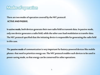 6
TherearetwomodesofoperationcoveredbytheNFCprotocol:
ACTIVEANDPASSIVE.
Inactivemode,bothdevicesgeneratetheirownradiofieldtotransmitdata.Inpassivemode,
onlyonedevicegeneratesaradiofield,whiletheotherusesloadmodulationtotransferdata.
TheNFCprotocolspecifiedthattheinitiatingdeviceisresponsibleforgeneratingtheradiofield
inthiscase.
Thepassivemodeofcommunicationisveryimportantforbattery-powereddeviceslikemobile
phones thatneedtoprioritizeenergyuse.TheNFCprotocolenablessuchdevicestobeusedin
power-savingmode,sothatenergycanbeconservedforotheroperations.
 