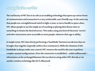 7
TherealbeautyofNFCliesinitsroleasanenablingtechnologythatopensupvariousforms
ofcommunicationandtransactioninaverycomfortable,user-friendlyway.Inthesameway
thatpeopleuseastraightforwardswitchtolightaroom,orturnahandletoopenadoor,
NFCallowspeopletousethesimpleactoftouchingorplacingtheirdevicecloseto
somethingtoinitiatethedesiredservice.Thismakesusinganyformofelectronic‘service’
andotherinteractionsmoreaccessibletomorepeople,whatevertheirageorability.
Insimpleterms,NFCdoesthisbyperforminga‘handshake’betweentwodevicesthatare
broughtclosetogether(typicallywithinafewcentimeters).Whiletheinitiationofthis
handshakeisalwaysunderusercontrol,NFCremovestheneedfortheusertoperform
complexmanualconfigurations.Oncetheconnectionisestablished–withinmilliseconds–
informationcanbeexchangedbetweenthetwodevicesusingeitherNFCdirectlyorvia
anotherwirelesstechnologylikeWi-Fi,Bluetooth
 