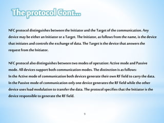 NFCprotocoldistinguishesbetweentheInitiatorandtheTargetofthecommunication.Any
devicemaybeeitheranInitiatororaTarget.TheInitiator,asfollowsfromthename,isthedevice
thatinitiatesandcontrolstheexchangeofdata.TheTargetisthedevicethatanswersthe
requestfromtheInitiator.
NFCprotocolalsodistinguishesbetweentwomodesofoperation:ActivemodeandPassive
mode.Alldevicessupportbothcommunicationmodes.Thedistinctionisasfollows:
IntheActivemodeofcommunicationbothdevicesgeneratetheirownRFfieldtocarrythedata.
InthePassivemodeofcommunicationonlyonedevicegeneratestheRFfieldwhiletheother
deviceusesloadmodulationtotransferthedata.TheprotocolspecifiesthattheInitiatoristhe
deviceresponsibletogeneratetheRFfield.
9
 