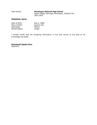 High School: Mambugan National High School
Agnes Village, Barangay Mambugan, Antipolo City
2001-2005
PERSONAL DATA:
Date of Birth: May 6, 1988
Place of Birth: Quezon City
Nationality: Filipino
Marital Status: Single
I hereby certify that the foregoing information is true and correct to the best of my
knowledge and belief.
Emmanuel Japson Caro
Applicant,
 