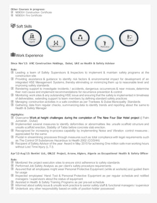 Other Courses in progress:
NEBOSH Construction Certificate
NEBOSH Fire Certificate
Soft Skills
Work Experience
Since Nov’13: ANC Construction Holdings, Dubai, UAE as Health & Safety Advisor
Role:
Leading a team of Safety Supervisors & Inspectors to implement & maintain safety programs at the
construction site
Providing assistance & guidance to identify risk factors & environmental impact for development of an
integrated HSE Management Systems, thereby eliminating or minimizing them up to reasonable level and
improving safety standards
Rendering support to investigate incidents / accidents, dangerous occurrences & near misses, determine
their root cause and implement recommendations for recurrence prevention & control
Monitoring work sites & any outstanding HSE issue and ensuring that the safety is implemented in timeliness
of deliverables; extending support to team members by defining standard safety practices
Managing construction activities in a safe condition as per Trankees & Dubai Municipality Standards
Gathering data from regular checks, summarizing data to identify trends and reporting about the same to
Health & Safety Manager
Highlights:
Overcame Work at height challenges during the completion of The New Four Star Hotel project ( Palm
Jumeirah , Dubai)
Implemented several measures to identify deformities or abnormalities like unsafe scaffold structure and
unsafe scaffold erection, Stability of Tabla before concrete slab erection.
Recognized for increasing in-process capability by implementing Noise and Vibration control measures ;
appreciated for the same
Pivotal in streamlining processes through measures such as total compliance with legal requirements such
as The Control Of Substances Hazardous to Health 2002 (COSHH)
Recipient of Safety Advisor of the year Award in May 2015 for achieving One million safe man working hours
without Lost Time Injury (L.T.I)
Apr’12-Aug’13: Bentini Ltd., GNL3Z Project, Arzew, Algiers, Algeria as Occupational Health & Safety Officer
Role:
Monitored the project execution sites to ensure strict adherence to safety standards
Performed Job Safety Analysis as per client’s safety procedure requirements
Assured that all employees might wear Personal Protective Equipment (while at worksite) and guided them
for usage
Inspected employees’ Hand Tool & Personal Protective Equipment as per regular schedule and notified
managers / supervisors about the status of equipment
Assisted in Health & Safety Training Programs as per pre-set schedule
Informed about safety issue & unsafe work practice to senior safety staff & functional managers / supervisor
Undertook any other responsibility based on skills of position holder possessed
Change
Agent
Collaborator
Communicator
Motivator
Planner
 