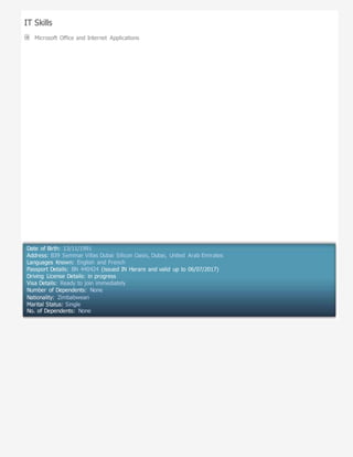 IT Skills
Microsoft Office and Internet Applications
Date of Birth: 13/11/1991
Address: B39 Semmar Villas Dubai Silicon Oasis, Dubai, United Arab Emirates
Languages Known: English and French
Passport Details: BN 440424 (issued IN Harare and valid up to 06/07/2017)
Driving License Details: in progress
Visa Details: Ready to join immediately
Number of Dependents: None
Nationality: Zimbabwean
Marital Status: Single
No. of Dependents: None
 