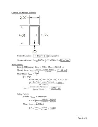 Page 4 of 8
Centroid and Moment of Inertia:
Centroid Location: 𝑥̅ = 1𝑖𝑛, 𝑦̅ = 2 𝑖𝑛 (by symmetry)
Moment of Inertia: 𝐼 =
1
12
[ 𝑏ℎ3] =
1
12
[(2𝑖𝑛)(4𝑖𝑛)3] = 5.3073 𝑖𝑛4
Beam Stresses:
From V-M Diagrams: 𝑉𝑚𝑎𝑥 = 900𝑙𝑏, 𝑀 𝑚𝑎𝑥 = 7200𝑙𝑏 ∙ 𝑖𝑛
Normal Stress: 𝜎 𝑚𝑎𝑥 =
𝑀 𝑚𝑎𝑥 𝑐
𝐼
=
(7200𝑙𝑏∙𝑖𝑛)(2𝑖𝑛)
5.3073𝑖 𝑛4 = 2713.2 𝑝𝑠𝑖
Shear Stress: 𝜏 𝑚𝑎𝑥 =
𝑉 𝑚𝑎𝑥 𝑄
𝐼𝑡
𝑄 = 𝐴∗
𝑦̅∗
𝐴∗
= (2𝑖𝑛)(2𝑖𝑛) − (1.5𝑖𝑛)(1.75𝑖𝑛) = 1.375 𝑖𝑛2
𝑦̅∗
=
(4𝑖 𝑛2)(2𝑖𝑛)−(2.625𝑖 𝑛2 )(.875𝑖𝑛 )
4𝑖 𝑛2 −2.625𝑖 𝑛2 = 1.2386 𝑖𝑛
𝜏 𝑚𝑎𝑥 =
(900𝑙𝑏)(1.375𝑖 𝑛2 )(1.2386𝑖𝑛)
(5.3073𝑖 𝑛4)(0.5𝑖𝑛 )
= 577.61 𝑝𝑠𝑖
Safety Factors:
Normal: 𝜎𝑎𝑙𝑙𝑜𝑤 = 13,800 𝑝𝑠𝑖
𝑆. 𝐹. =
𝜎 𝑎𝑙𝑙𝑜𝑤
𝜎 𝑚𝑎𝑥
=
13,800𝑝𝑠𝑖
2,713.2𝑝𝑠𝑖
= 5.086
Shear: 𝜏 𝑎𝑙𝑙𝑜𝑤 = 2,090 𝑝𝑠𝑖
𝑆. 𝐹. =
𝜏 𝑎𝑙𝑙𝑜𝑤
𝜏 𝑚𝑎𝑥
=
2,090𝑝𝑠𝑖
577.61𝑝𝑠𝑖
= 3.618
 
