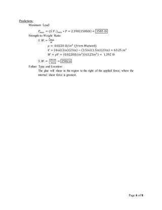 Page 6 of 8
Predictions:
Maximum Load:
𝑃𝑚𝑎𝑥 = (𝑆. 𝐹. ) 𝑚𝑖𝑛 ∗ 𝑃 = 2.390(1500𝑙𝑏) = 3585 𝑙𝑏
Strength-to-Weight Ratio:
𝑆. 𝑊.=
𝑃 𝑚𝑎𝑥
𝑊
𝜌 = 0.0220 𝑙𝑏/𝑖𝑛3
(𝑓𝑟𝑜𝑚 𝑀𝑎𝑡𝑤𝑒𝑏)
𝑉 = (4𝑖𝑛)(2𝑖𝑛)(23𝑖𝑛) − (3.5𝑖𝑛)(1.5𝑖𝑛)(23𝑖𝑛) = 63.25 𝑖𝑛3
𝑊 = 𝜌𝑉 = (0.0220𝑙𝑏/𝑖𝑛3)(63.25𝑖𝑛3) = 1.392 𝑙𝑏
𝑆. 𝑊.=
3585𝑙𝑏
1.392𝑙𝑏
= 2582.6
Failure Type and Location:
The glue will shear in the region to the right of the applied force, where the
internal shear force is greatest.
 