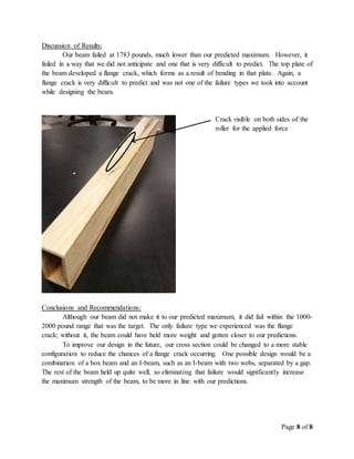 Page 8 of 8
Discussion of Results:
Our beam failed at 1783 pounds, much lower than our predicted maximum. However, it
failed in a way that we did not anticipate and one that is very difficult to predict. The top plate of
the beam developed a flange crack, which forms as a result of bending in that plate. Again, a
flange crack is very difficult to predict and was not one of the failure types we took into account
while designing the beam.
Conclusions and Recommendations:
Although our beam did not make it to our predicted maximum, it did fail within the 1000-
2000 pound range that was the target. The only failure type we experienced was the flange
crack; without it, the beam could have held more weight and gotten closer to our predictions.
To improve our design in the future, our cross section could be changed to a more stable
configuration to reduce the chances of a flange crack occurring. One possible design would be a
combination of a box beam and an I-beam, such as an I-beam with two webs, separated by a gap.
The rest of the beam held up quite well, so eliminating that failure would significantly increase
the maximum strength of the beam, to be more in line with our predictions.
Crack visible on both sides of the
roller for the applied force
 