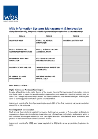 MSc Information Systems Management & Innovation
Example timetable only, and please note that information regarding modules is subject to change.
TERM 1 TERM 2 TERM 3
INDUCTION WEEK GLOBAL SOURCING &
INNOVATION
PROJECT & DISSERTATION
DIGITAL BUSINESS AND
WORKPLACER TECHNOLOGIES
DIGITAL BUSINESS STRATEGY
AND SOCIAL MEDIA
KNOWLEDGE WORK AND
INNOVATION
DATA WAREHOUSE AND
BUSINESS INTELLIGENCE
ORGANISATIONAL ANALYSIS TECHNOLOGICAL INNOVATION
AND CHANGE
ENTERPRISE SYSTEMS
DEVELOPMENT
INFORMATION SYSTEMS
CONSULTANCY
CORE MODULES – Term 1
Digital Business and Workplace Technologies
Develop a foundation to the major themes of the course. Examine the importance of information systems
and digital media in supporting work in modern organisations, and review the role of technology. Build on
these core concepts to discuss major trends and developments such as new technologies, assessing the
value of technology and information systems security and risk.
Assessment consists of a three-hour examination worth 70% of the final mark and a group presentation
worth 30% of the final mark.
Knowledge Work and Innovation
Study several theoretical and practical frameworks that integrate concepts of IT, innovation, and strategic
management. Explore the introduction, integration, and effects of new technologies and systems within a
firm. Consider technological innovation from two angles: efficiency improvement within a business, and
product or service innovation with the consumer in mind.
Assessment consists of a 3,500 word essay (equivalent to 80%) and a group presentation (equivalent to
20%).
 