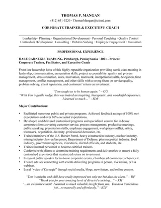 THOMAS P. MANGAN
(412) 651-5220 · ThomasMangan@icloud.com
CORPORATE TRAINER & EXECUTIVE COACH
Leadership · Planning · Organizational Development · Personal Coaching · Quality Control
Curriculum Development · Consulting · Problem Solving · Employee Engagement · Innovation
PROFESSIONAL EXPERIENCE
DALE CARNEGIE TRAINING, Pittsburgh, Pennsylvania · 2001 - Present
Corporate Trainer, Facilitator, and Executive Coach
Front line leadership force of this highly reputable organization providing world-class training in
leadership, communication, presentation skills, project accountability, quality and process
management, stress reduction, sales, motivation, teamwork, interpersonal skills, delegation, time
management, conflict management, and other skills with a strong focus on service quality,
problem solving, client reputation, and customers’ return on investment.
“Tom taught us to be human again.” – GG
“With Tom’s gentle nudge, this was indeed an inspiring, therapeutic, and wonderful experience.
I learned so much…” - SDB
Major Contributions:
• Facilitated numerous public and private programs. Achieved feedback ratings of 100% met
expectations and over 86% exceeded expectations.
• Developed and delivered customized programs and specialized content for in-house
corporate clients covering customer service, process management, productive meetings,
public speaking, presentation skills, employee engagement, workplace conflict, safety,
teamwork, negotiation, diversity, professional demeanor, etc.
• Trained members of the U.S. Border Patrol, heavy construction industry, nuclear industry,
mining industry, law enforcement, Department of Defense, pharmaceutical industry, food
industry, government agencies, executives, elected officials, and students, etc.
• Trained internal personnel to become certified trainers.
• Conferred with clients to determine training requirements and deliverables to ensure a fully
customized experience that maximized return on investment.
• Frequent public speaker for in-house corporate events, chambers of commerce, schools, etc.
• Trusted advisor connecting with clients delivering programs in person, live online, or via
webinar.
• Local “voice of Carnegie” through social media, blogs, newsletters, and online content.
“Tom’s insights and skill have really impressed not only me but also the client.” – DF
“Thank you for your amazing level of directed coaching…” – KM
“…an awesome coach! I learned so much valuable insight from you. You do a tremendous
job…so naturally and effortlessly.” - KLF
 