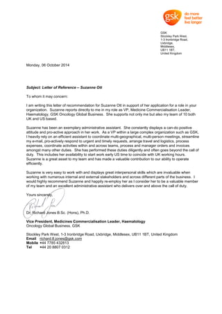 GSK
Stockley Park West,
1-3 Ironbridge Road,
Uxbridge,
Middlesex,
UB11 1BT,
United Kingdom
Monday, 06 October 2014
Subject: Letter of Reference – Suzanne Ott
To whom it may concern:
I am writing this letter of recommendation for Suzanne Ott in support of her application for a role in your
organization. Suzanne reports directly to me in my role as VP, Medicine Commercialisation Leader,
Haematology, GSK Oncology Global Business. She supports not only me but also my team of 10 both
UK and US based.
Suzanne has been an exemplary administrative assistant. She constantly displays a can-do positive
attitude and pro-active approach in her work. As a VP within a large complex organization such as GSK,
I heavily rely on an efficient assistant to coordinate multi-geographical, multi-person meetings, streamline
my e-mail, pro-actively respond to urgent and timely requests, arrange travel and logistics, process
expenses, coordinate activities within and across teams, process and manager orders and invoices
amongst many other duties. She has performed these duties diligently and often goes beyond the call of
duty. This includes her availability to start work early US time to coincide with UK working hours.
Suzanne is a great asset to my team and has made a valuable contribution to our ability to operate
efficiently.
Suzanne is very easy to work with and displays great interpersonal skills which are invaluable when
working with numerous internal and external stakeholders and across different parts of the business. I
would highly recommend Suzanne and happily re-employ her as I consider her to be a valuable member
of my team and an excellent administrative assistant who delivers over and above the call of duty.
Yours sincerely,
Dr. Richard Jones B.Sc. (Hons), Ph.D.
Vice President, Medicines Commercialisation Leader, Haematology
Oncology Global Business, GSK
Stockley Park West, 1-3 Ironbridge Road, Uxbridge, Middlesex, UB11 1BT, United Kingdom
Email richard.8.jones@gsk.com
Mobile +44 7785 432813
Tel +44 20 8807 0312
 