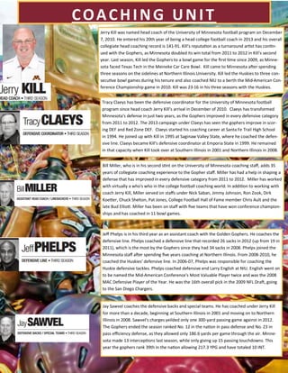 COACHING UNIT
Tracy Claeys has been the defensive coordinator for the University of Minnesota football
program since head coach Jerry Kill's arrival in December of 2010. Claeys has transformed
Minnesota's defense in just two years, as the Gophers improved in every defensive category
from 2011 to 2012. The 2013 campaign under Claeys has seen the gophers improve in scor-
ing DEF and Red Zone DEF. Claeys started his coaching career at Santa Fe Trail High School
in 1994. He joined up with Kill in 1995 at Saginaw Valley State, where he coached the defen-
sive line. Claeys became Kill's defensive coordinator at Emporia State in 1999. He remained
in that capacity when Kill took over at Southern Illinois in 2001 and Northern Illinois in 2008.
Jerry Kill was named head coach of the University of Minnesota football program on December
7, 2010. He entered his 20th year of being a head college football coach in 2013 and his overall
collegiate head coaching record is 141-91. Kill's reputation as a turnaround artist has contin-
ued with the Gophers, as Minnesota doubled its win total from 2011 to 2012 in Kill's second
year. Last season, Kill led the Gophers to a bowl game for the first time since 2009, as Minne-
sota faced Texas Tech in the Meineke Car Care Bowl. Kill came to Minnesota after spending
three seasons on the sidelines at Northern Illinois University. Kill led the Huskies to three con-
secutive bowl games during his tenure and also coached NIU to a berth the Mid-American Con-
ference Championship game in 2010. Kill was 23-16 in his three seasons with the Huskies.
Bill Miller, who is in his second stint on the University of Minnesota coaching staff, adds 35
years of collegiate coaching experience to the Gopher staff. Miller has had a help in shaping a
defense that has improved in every defensive category from 2011 to 2012. Miller has worked
with virtually a who's who in the college football coaching world. In addition to working with
coach Jerry Kill, Miller served on staffs under Nick Saban, Jimmy Johnson, Ron Zook, Dirk
Koetter, Chuck Shelton, Pat Jones, College Football Hall of Fame member Chris Ault and the
late Bud Elliott. Miller has been on staff with five teams that have won conference champion-
ships and has coached in 11 bowl games.
Jeff Phelps is in his third year as an assistant coach with the Golden Gophers. He coaches the
defensive line. Phelps coached a defensive line that recorded 26 sacks in 2012 (up from 19 in
2011), which is the most by the Gophers since they had 34 sacks in 2008. Phelps joined the
Minnesota staff after spending five years coaching at Northern Illinois. From 2008-2010, he
coached the Huskies' defensive line. In 2006-07, Phelps was responsible for coaching the
Huskie defensive tackles. Phelps coached defensive end Larry English at NIU. English went on
to be named the Mid-American Conference's Most Valuable Player twice and was the 2008
MAC Defensive Player of the Year. He was the 16th overall pick in the 2009 NFL Draft, going
to the San Diego Chargers.
Jay Sawvel coaches the defensive backs and special teams. He has coached under Jerry Kill
for more than a decade, beginning at Southern Illinois in 2001 and moving on to Northern
Illinois in 2008. Sawvel's charges yeilded only one 300-yard passing game against in 2012.
The Gophers ended the season ranked No. 12 in the nation in pass defense and No. 23 in
pass efficiency defense, as they allowed only 186.6 yards per game through the air. Minne-
sota made 13 interceptions last season, while only giving up 15 passing touchdowns. This
year the gophers rank 39th in the nation allowing 217.3 YPG and have totaled 10 INT.
 