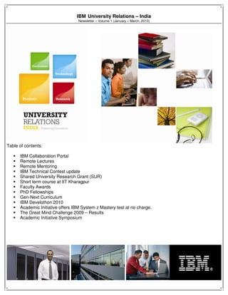IBM University Relations – India
Newsletter – Volume 1 (January – March, 2010)
Table of contents:
IBM Collaboration Portal
Remote Lectures
Remote Mentoring
IBM Technical Contest update
Shared University Research Grant (SUR)
Short term course at IIT Kharagpur
Faculty Awards
PhD Fellowships
Gen-Next Curriculum
IBM Develothon 2010
Academic Initiative offers IBM System z Mastery test at no charge.
The Great Mind Challenge 2009 – Results
Academic Initiative Symposium
 