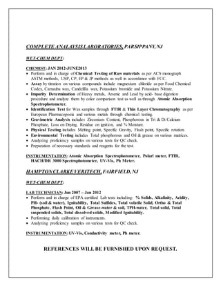 COMPLETE ANALAYSISLABORATORIES, PARSIPPANY,NJ
WET-CHEM DEPT:
CHEMIST: JAN 2012-JUNE2013
 Perform and in charge of Chemical Testing of Raw materials as per ACS monograph
ASTM methods, USP, CP, EP & JP methods as well in accordance with FCC.
 Assay by titration on various compounds include magnesium chloride as per Food Chemical
Codex, Carnauba wax, Candelilla wax, Potassium bromide and Potassium Nitrate.
 Impurity Determination of Heavy metals, Arsenic and Lead by acid- base digestion
procedure and analyze them by color comparison test as well as through Atomic Absorption
Spectrophotometer.
 Identification Test for Wax samples through FTIR & Thin Layer Chromatography as per
European Pharmacopoeia and various metals through chemical testing.
 Gravimetric Analysis includes Zirconium Content, Phosphorous in Tri & Di Calcium
Phosphate, Loss on Drying, Residue on ignition, and % Moisture.
 Physical Testing includes Melting point, Specific Gravity, Flash point, Specific rotation.
 Environmental Testing includes Total phosphorous and Oil & grease on various matrices.
 Analyzing proficiency samples on various tests for QC check.
 Preparation of necessary standards and reagents for the test.
INSTRUMENTATION:Atomic Absorption Spectrophotometer, Polari meter, FTIR,
HACH/DR 3000 Spectrophotometer, UV-Vis, Ph Meter.
HAMPTONCLARKEVERITECH,FAIRFIELD, NJ
WET-CHEM DEPT:
LAB TECHNICIAN: Jun 2007 – Jan 2012
 Perform and in charge of EPA certified Lab tests including: % Solids, Alkalinity, Acidity,
PH- (soil & water), Ignitability, Total Sulfides, Total volatile Solid, Ortho & Total
Phosphate, Flash Point, Oil & Grease-water & soil, TPH-water, Total solid, Total
suspended solids, Total dissolved solids, Modified Ignitability.
 Performing daily calibration of instruments.
 Analyzing proficiency samples on various tests for QC check.
INSTRUMENTATION:UV-Vis, Conductivity meter, Ph meter.
REFERENCES WILL BE FURNISHED UPON REQUEST.
 