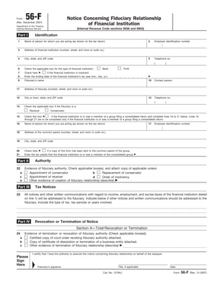 Form 56-F Notice Concerning Fiduciary Relationship
of Financial Institution(Rev. December 2007)
Department of the Treasury
Internal Revenue Service (Internal Revenue Code sections 6036 and 6903)
Identification
Name of person for whom you are acting (as shown on the tax return)
Contact person
Address of financial institution (number, street, and room or suite no.)
City, state, and ZIP code
Fiduciary’s name
Address of fiduciary (number, street, and room or suite no.)
Telephone no.
City or town, state, and ZIP code
Authority
Evidence of fiduciary authority. Check applicable box(es), and attach copy of applicable orders:22
Appointment of conservatora
Appointment of receiverc
Other evidence of creation of fiduciary relationship (describe) ᮣe
Tax Notices
All notices and other written communications with regard to income, employment, and excise taxes of the financial institution (listed
on line 1) will be addressed to the fiduciary. Indicate below if other notices and written communications should be addressed to the
fiduciary. Include the type of tax, tax periods or years involved.
23
Revocation or Termination of Notice
Section A—Total Revocation or Termination
Evidence of termination or revocation of fiduciary authority (Check applicable box(es)):24
Certified copy of court order revoking fiduciary authority attached.a
Copy of certificate of dissolution or termination of a business entity attached.b
Other evidence of termination of fiduciary relationship (describe) ᮣc
Part IV
Part I
Part II
Part III
( )
1
3
4
10
5
Check the applicable box for the type of financial institution:6 Bank Thrift
Check here ᮣ if the financial institution is insolvent.7
Enter the ending date of the financial institution’s tax year (mo., day, yr.) ᮣ8
Telephone no.13
Employer identification number2
( )
9
11
12
Check the applicable box if the fiduciary is a:
Receiver Conservator
14
Check this box ᮣ if the financial institution is or was a member of a group filing a consolidated return and complete lines 16 to 21 below: Lines 16
through 21 are to be completed only if the financial institution is or was a member of a group filing a consolidated return.
15
Name of person for whom you are acting (as shown on the tax return)16 Employer identification number17
Address of the common parent (number, street, and room or suite no.)18
Check here ᮣ if a copy of this form has been sent to the common parent of the group.20
City, state, and ZIP code19
Enter the tax year(s) that the financial institution is or was a member of the consolidated group ᮣ21
Replacement of conservatorb
Order of insolvencyd
I certify that I have the authority to execute this notice concerning fiduciary relationship on behalf of the taxpayer.
Please
Sign
Here ᮣ Fiduciary’s signature Title, if applicable Date
Form 56-F (Rev. 12-2007)Cat. No. 12784J
 